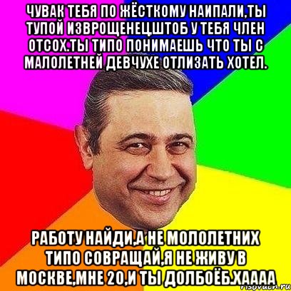 чувак тебя по жёсткому наипали,ты тупой изврощенец,штоб у тебя член отсох.Ты типо понимаешь что ты с малолетней девчухе отлизать хотел. Работу найди,а не мололетних типо совращай,Я не живу в Москве,мне 20,И ТЫ ДОЛБОЁБ.ХАААА, Мем Петросяныч