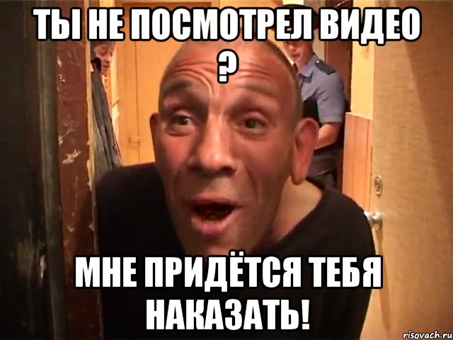 Ты не посмотрел видео ? Мне придётся тебя наказать!