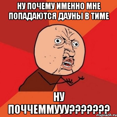 НУ ПОЧЕМУ ИМЕННО МНЕ ПОПАДАЮТСЯ ДАУНЫ В ТИМЕ НУ ПОЧЧЕММУУУ???????, Мем Почему