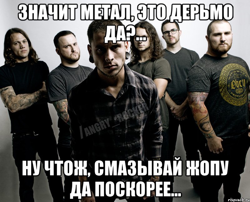 Значит Метал, это дерьмо да?... Ну чтож, смазывай жопу да поскорее...