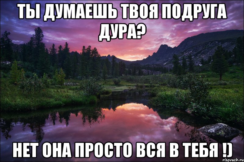 Ты думаешь твоя подруга дура? Нет она просто вся в тебя !)