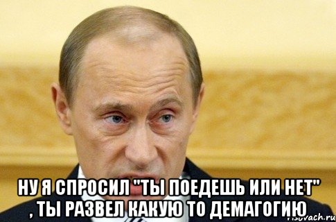  Ну я спросил "Ты поедешь или нет" , ты развел какую то демагогию, Мем путин