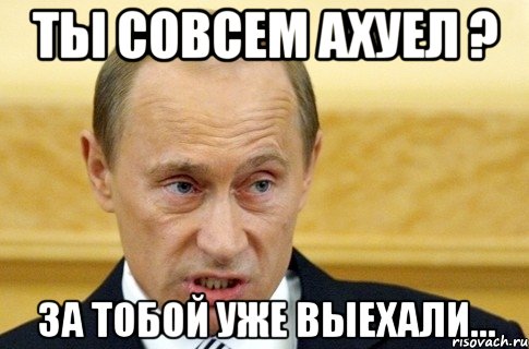 Ты совсем ахуел ? За тобой уже выехали..., Мем путин