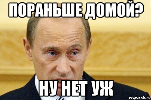 ПОРАНЬШЕ ДОМОЙ? НУ НЕТ УЖ, Мем путин