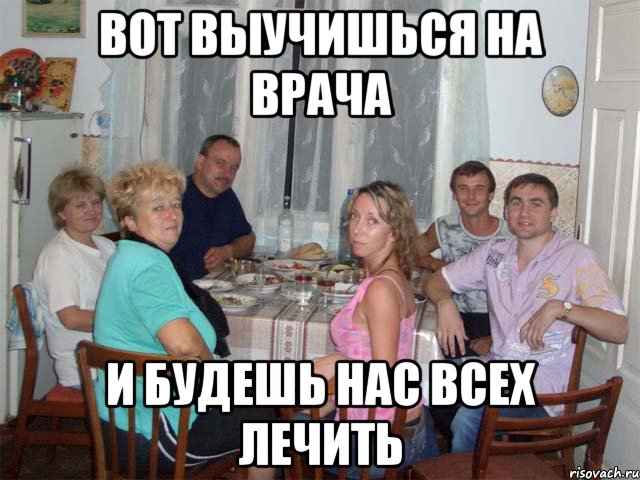 Вот выучишься на врача И будешь нас всех лечить