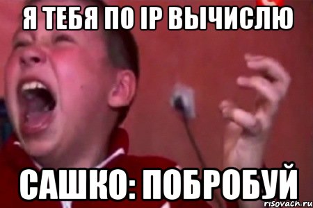 Я тебя по ip вычислю Сашко: ПОБРОБУЙ