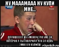 НУ МАААМААА НУ КУПИ МНе,,, планшеееет ну у меня и так уже 30 ПЯТЁРОК а ты говарила что за одну 2мне его купиёШ, Мем  Сашок Фокин