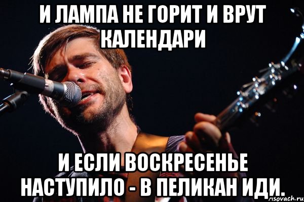 И ЛАМПА НЕ ГОРИТ И ВРУТ КАЛЕНДАРИ И ЕСЛИ ВОСКРЕСЕНЬЕ НАСТУПИЛО - В ПЕЛИКАН ИДИ.