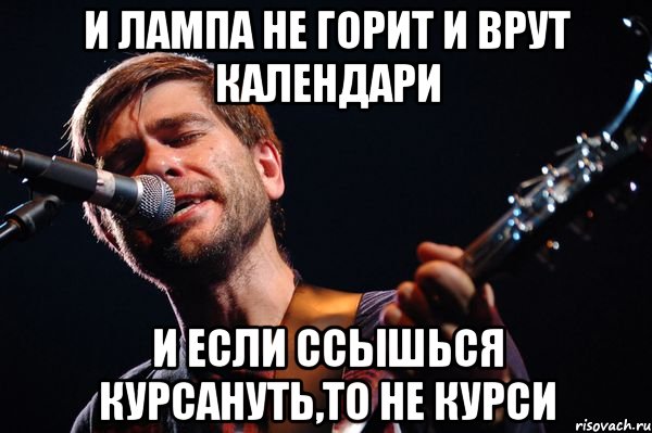 И лампа не горит и врут календари И если ссышься курсануть,то не курси