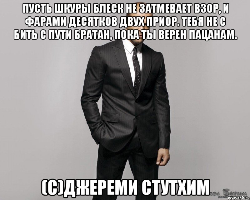 Пусть шкуры блеск не затмевает взор, И фарами десятков двух приор. Тебя не с бить с пути братан, Пока ты верен пацанам. (с)Джереми Стутхим