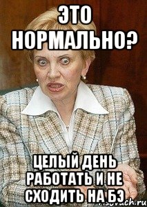 Это нормально? целый день работать и не сходить на бэ