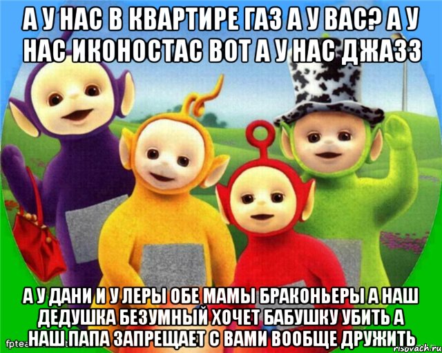 А у нас в квартире Газ А у вас? А у нас Иконостас ВОТ А у нас Джазз А у Дани и у Леры обе мамы Браконьеры А наш Дедушка безумный Хочет Бабушку убить А наш папа запрещает с вами вообще Дружить, Мем Телепузики