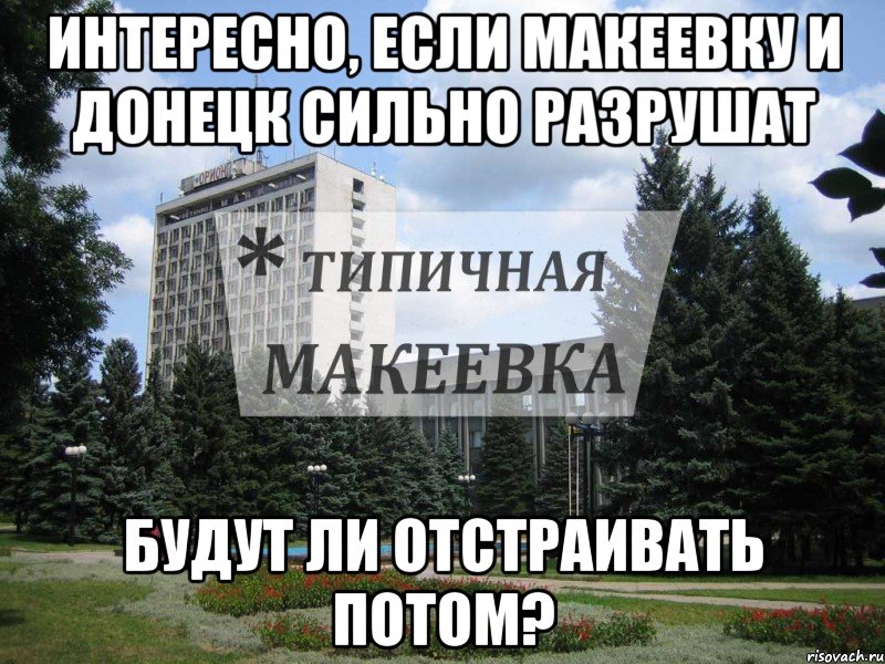 Интересно, если Макеевку и Донецк сильно разрушат Будут ли отстраивать потом?