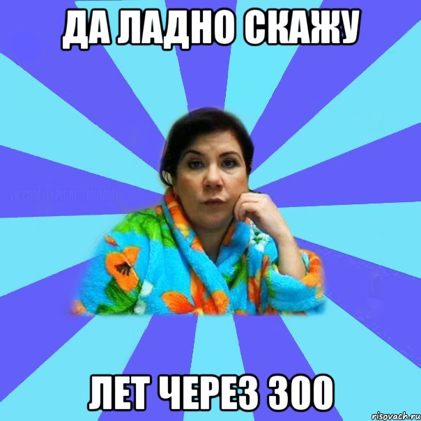 Да ладно скажу лет через 300, Мем типичная мама