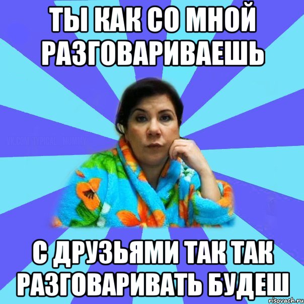 Ты как со мной разговариваешь С друзьями так так разговаривать будеш, Мем типичная мама