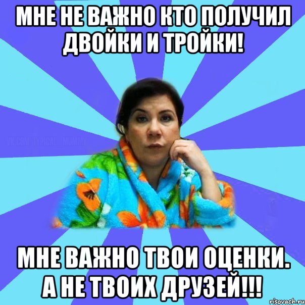 Мне не важно кто получил двойки и тройки! Мне важно твои оценки. А не твоих друзей!!!, Мем типичная мама