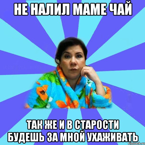 не налил маме чай так же и в старости будешь за мной ухаживать, Мем типичная мама