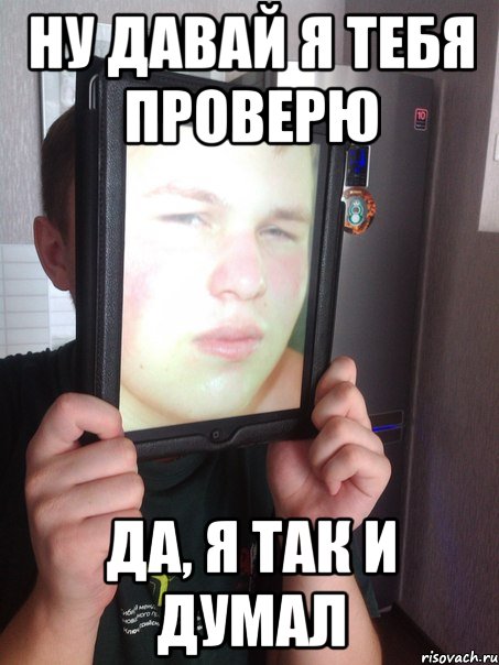 Ну давай я тебя проверю Да, я так и думал