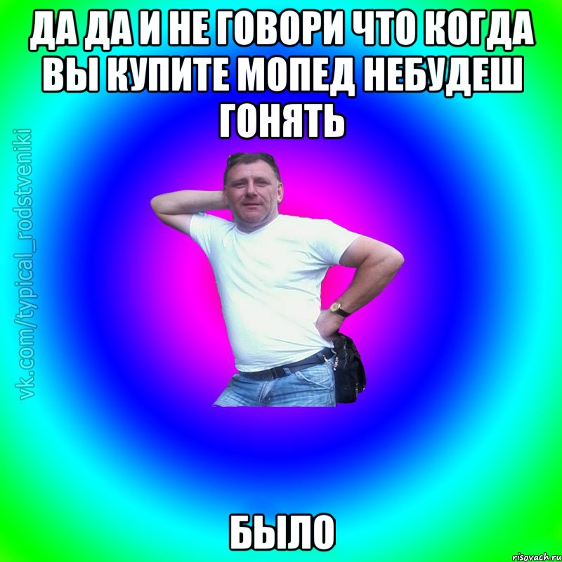 Да Да и не говори что когда вы купите мопед небудеш гонять БЫЛО, Мем Типичный Батя