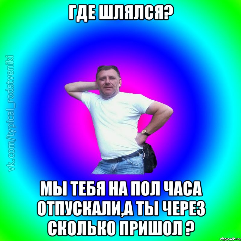 где шлялся? мы тебя на пол часа отпускали,а ты через сколько пришол ?