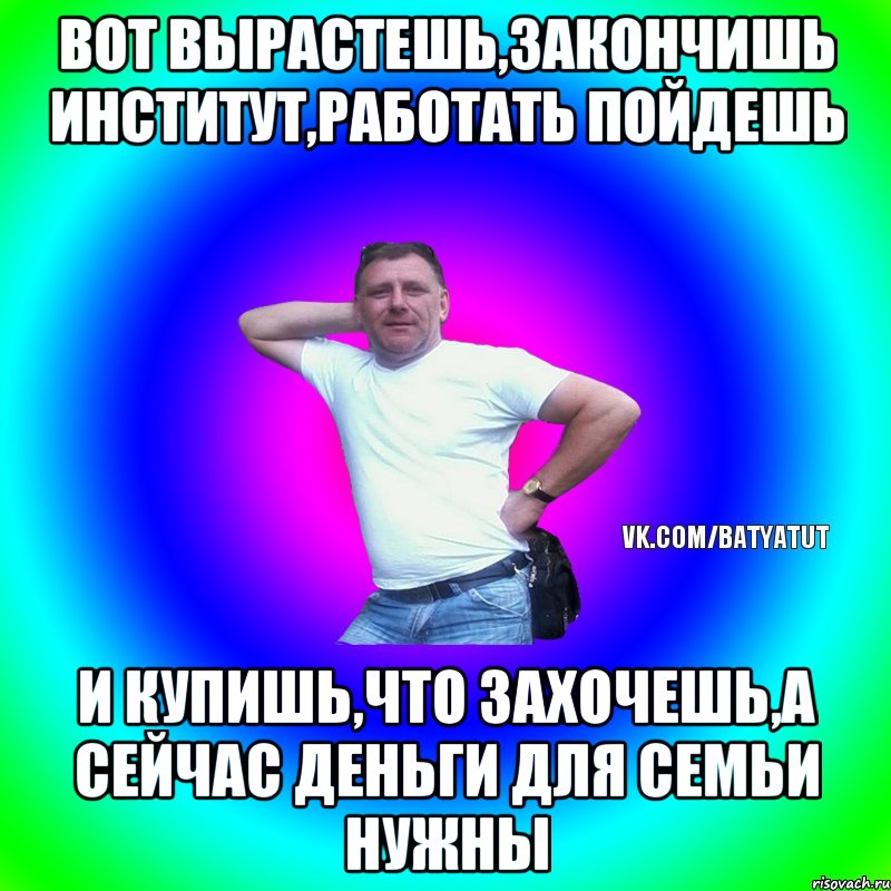 Вот вырастешь,закончишь институт,работать пойдешь и купишь,что захочешь,а сейчас деньги для семьи нужны, Мем  Типичный Батя вк