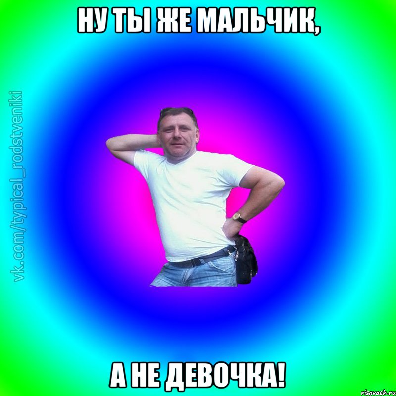 Ну ты же мальчик, а не девочка!