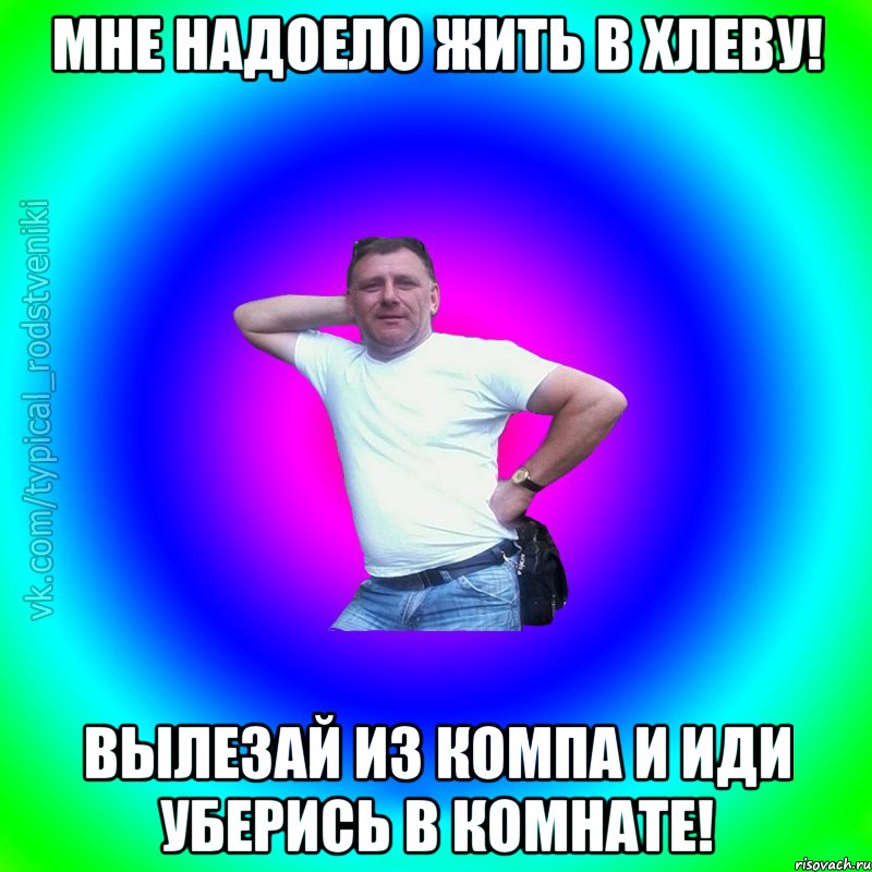 Мне надоело жить в хлеву! Вылезай из компа и иди уберись в комнате!