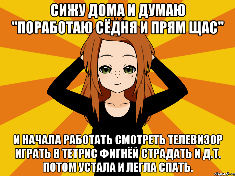 Сижу дома и думаю "поработаю сёдня и прям щас" И начала работать смотреть телевизор играть в тетрис фигнёй страдать и д.т. потом устала и легла спать.