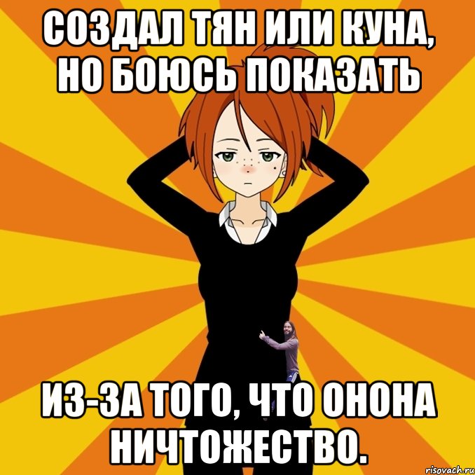 Создал тян или куна, но боюсь показать из-за того, что онона ничтожество.