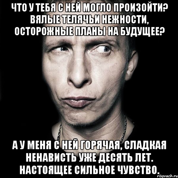 Что у тебя с ней могло произойти? Вялые телячьи нежности, осторожные планы на будущее? А у меня с ней горячая, сладкая ненависть уже десять лет. Настоящее сильное чувство., Мем  Типичный Охлобыстин