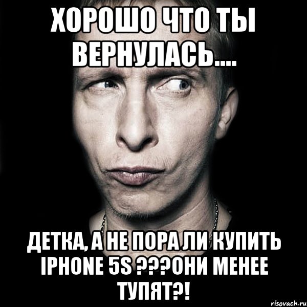 Хорошо что ты вернулась.... Детка, а не пора ли купить iphone 5s ???они менее тупят?!