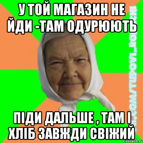 у той магазин не йди -там одурюють піди дальше , там і хліб завжди свіжий