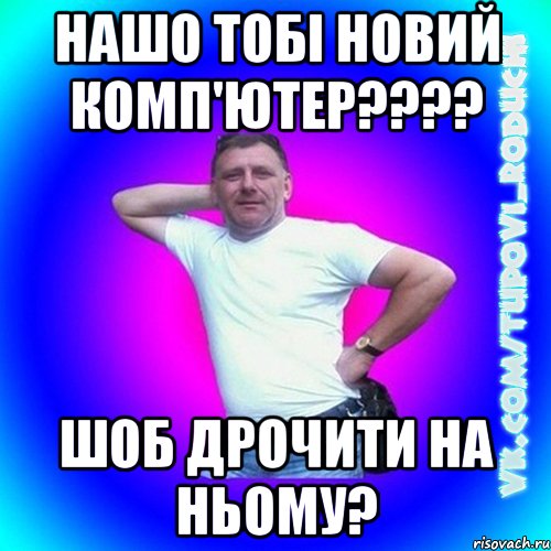 нашо тобі новий комп'ютер???? шоб дрочити на ньому?