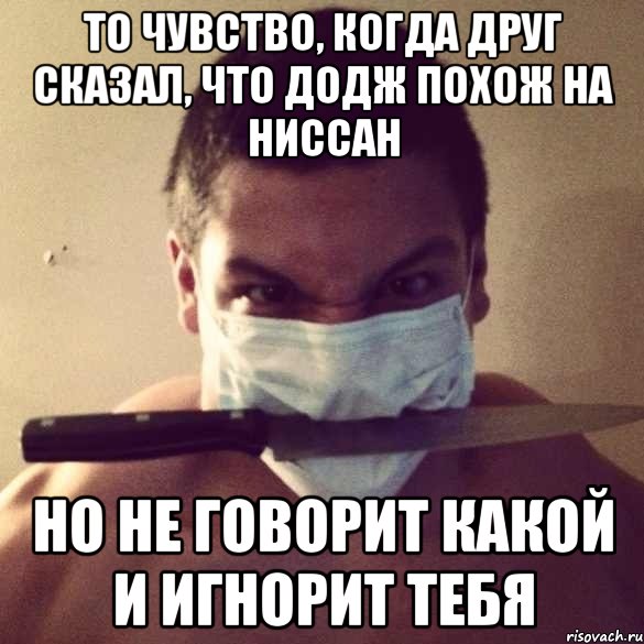 то чувство, когда друг сказал, что додж похож на ниссан но не говорит какой и игнорит тебя