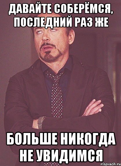 давайте соберёмся, последний раз же больше НИКОГДА не увидимся, Мем твое выражение лица