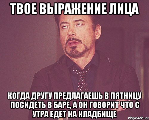 ТВОЕ ВЫРАЖЕНИЕ ЛИЦА КОГДА ДРУГУ ПРЕДЛАГАЕШЬ В ПЯТНИЦУ ПОСИДЕТЬ В БАРЕ, А ОН ГОВОРИТ ЧТО С УТРА ЕДЕТ НА КЛАДБИЩЕ, Мем твое выражение лица