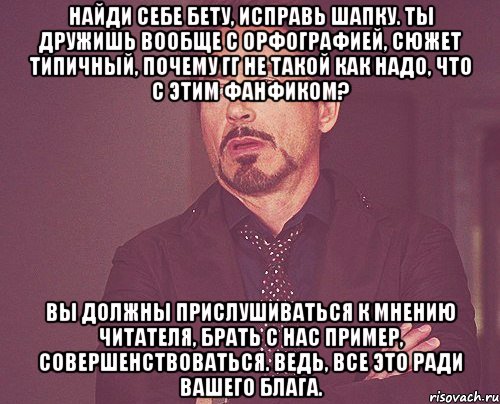 Найди себе бету, исправь шапку. Ты дружишь вообще с орфографией, сюжет типичный, почему гг не такой как надо, что с этим фанфиком? Вы должны прислушиваться к мнению читателя, брать с нас пример, совершенствоваться. Ведь, все это ради вашего блага., Мем твое выражение лица