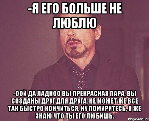 -Я его больше не люблю -Оой да ладноо вы прекрасная пара, вы созданы друг для друга, не может же все так быстро кончиться, ну помиритесь, я же знаю что ты его любишь., Мем твое выражение лица