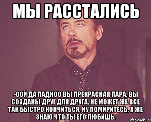 Мы расстались -Оой да ладноо вы прекрасная пара, вы созданы друг для друга, не может же все так быстро кончиться, ну помиритесь, я же знаю что ты его любишь., Мем твое выражение лица