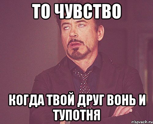 то чувство когда твой друг вонь и тупотня, Мем твое выражение лица