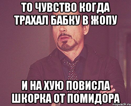 ТО ЧУВСТВО КОГДА ТРАХАЛ БАБКУ В ЖОПУ И НА ХУЮ ПОВИСЛА ШКОРКА ОТ ПОМИДОРА, Мем твое выражение лица