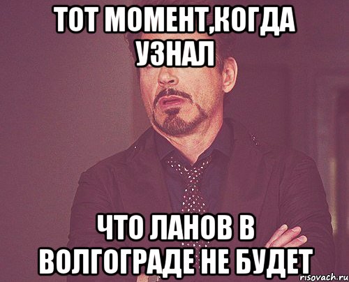 Тот момент,когда узнал что ланов в Волгограде не будет, Мем твое выражение лица