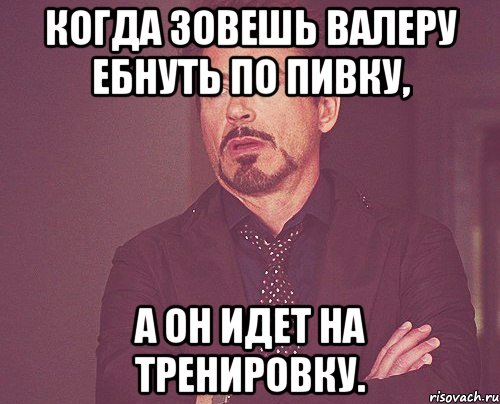 когда зовешь валеру ебнуть по пивку, а он идет на тренировку., Мем твое выражение лица