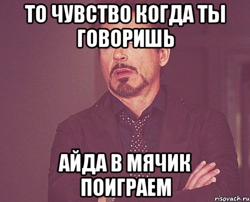 то чувство когда ты говоришь айда в мячик поиграем, Мем твое выражение лица