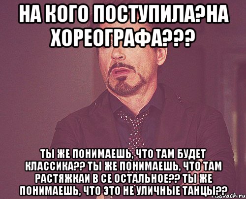 на кого поступила?на хореографа??? ты же понимаешь, что там будет классика?? ты же понимаешь, что там растяжкаи в се остальное?? ты же понимаешь, что это не уличные танцы??, Мем твое выражение лица