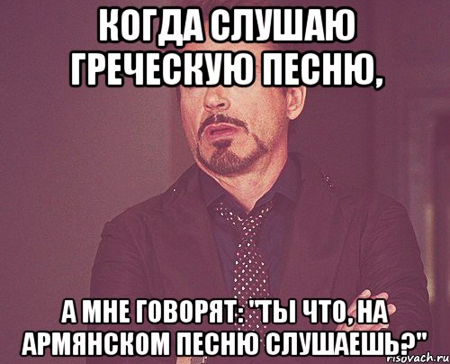 Когда слушаю греческую песню, а мне говорят: "Ты что, на армянском песню слушаешь?", Мем твое выражение лица