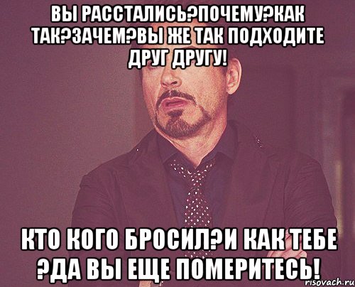 Вы расстались?Почему?Как так?Зачем?Вы же так подходите друг другу! Кто кого бросил?И как тебе ?Да вы еще померитесь!, Мем твое выражение лица