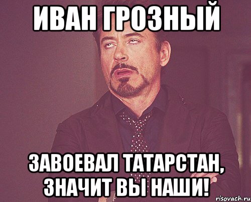 ИВАН ГРОЗНЫЙ ЗАВОЕВАЛ ТАТАРСТАН, ЗНАЧИТ ВЫ НАШИ!, Мем твое выражение лица
