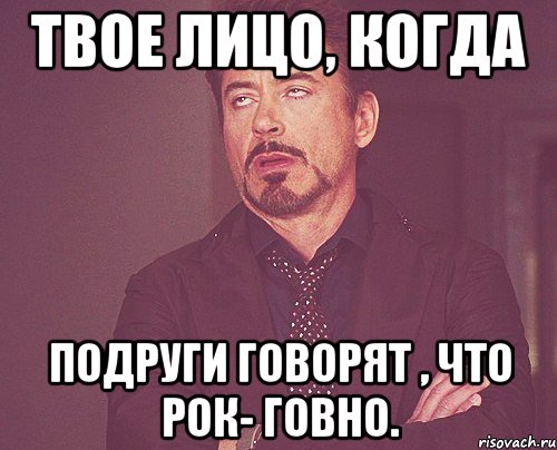 Твое лицо, когда подруги говорят , что рок- говно., Мем твое выражение лица
