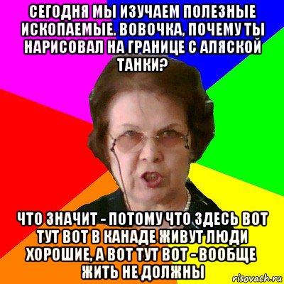 Сегодня мы изучаем полезные ископаемые. Вовочка, почему ты нарисовал на границе с Аляской танки? Что значит - потому что здесь вот тут вот в Канаде живут люди хорошие, а вот тут вот - вообще жить не должны, Мем Типичная училка